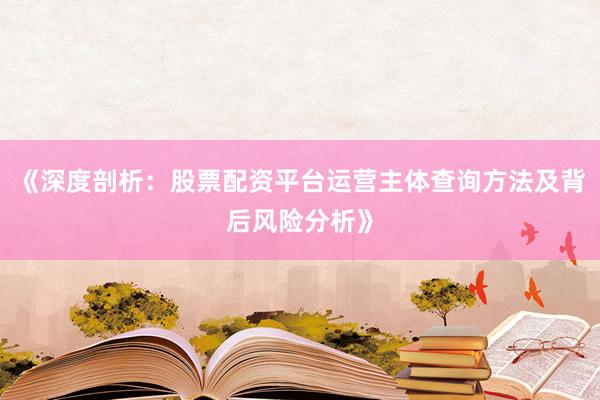 《深度剖析：股票配资平台运营主体查询方法及背后风险分析》