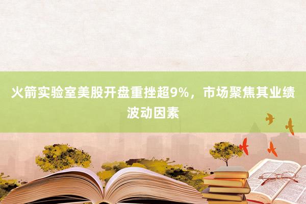火箭实验室美股开盘重挫超9%，市场聚焦其业绩波动因素