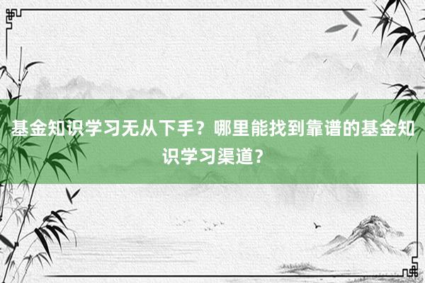 基金知识学习无从下手？哪里能找到靠谱的基金知识学习渠道？