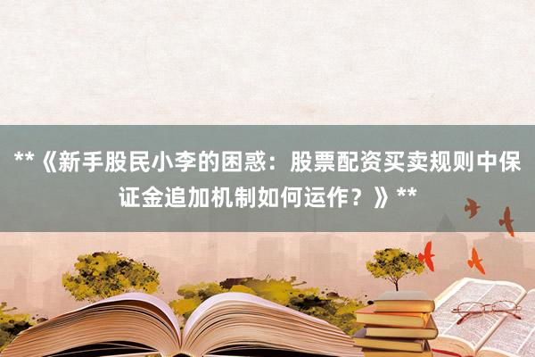 **《新手股民小李的困惑：股票配资买卖规则中保证金追加机制如何运作？》**