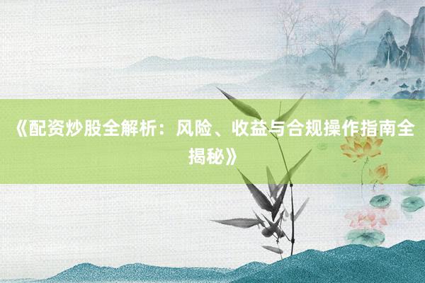 《配资炒股全解析：风险、收益与合规操作指南全揭秘》