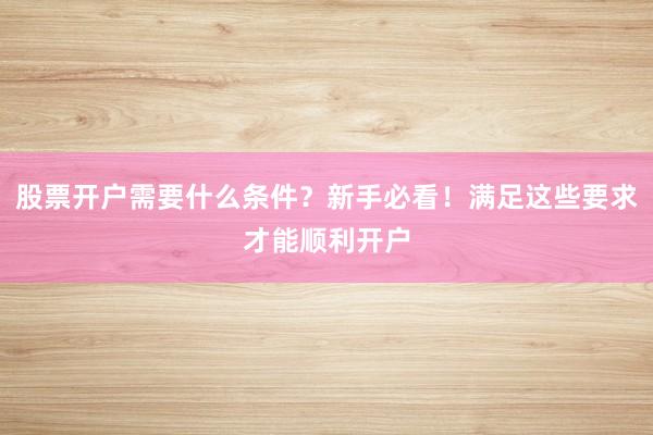 股票开户需要什么条件？新手必看！满足这些要求才能顺利开户