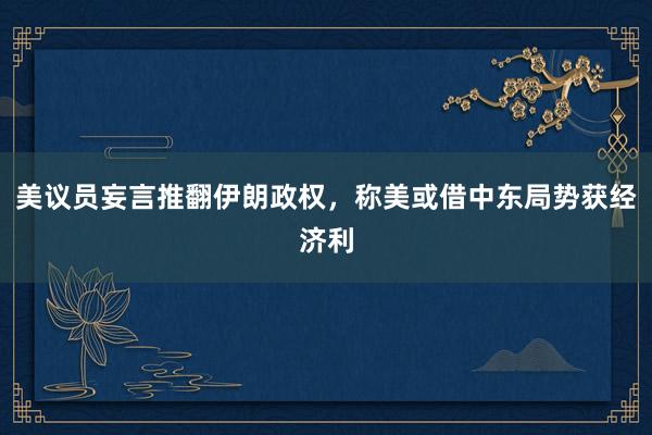 美议员妄言推翻伊朗政权，称美或借中东局势获经济利