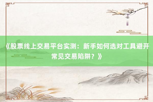 《股票线上交易平台实测：新手如何选对工具避开常见交易陷阱？》
