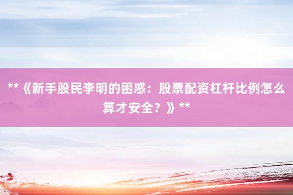**《新手股民李明的困惑:股票配资杠杆比例怎么算才安全?》**