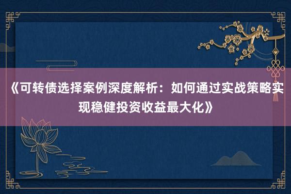 《可转债选择案例深度解析：如何通过实战策略实现稳健投资收益最大化》