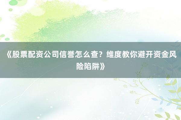 《股票配资公司信誉怎么查？维度教你避开资金风险陷阱》