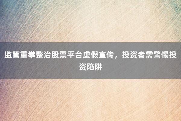 监管重拳整治股票平台虚假宣传,投资者需警惕投资陷阱