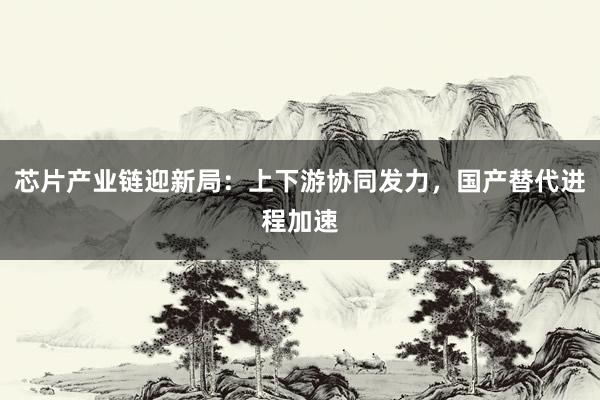 芯片产业链迎新局：上下游协同发力，国产替代进程加速